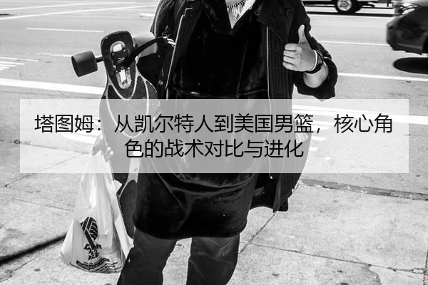 塔图姆：从凯尔特人到美国男篮，核心角色的战术对比与进化