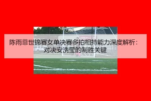 陈雨菲世锦赛女单决赛多拍相持能力深度解析：对决安洗莹的制胜关键