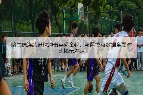 哈兰德连续进球冲击英超金靴，与萨拉赫数据全面对比揭示差距