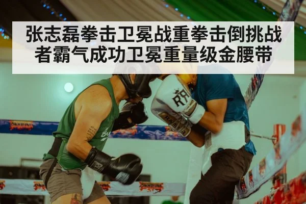 张志磊拳击卫冕战重拳击倒挑战者霸气成功卫冕重量级金腰带