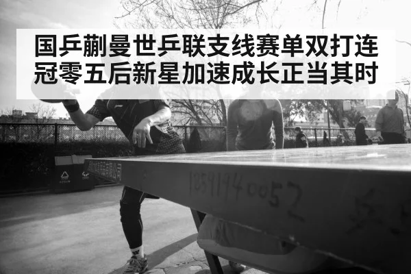 国乒蒯曼世乒联支线赛单双打连冠零五后新星加速成长正当其时