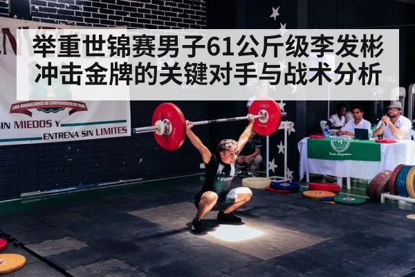举重世锦赛男子61公斤级李发彬冲击金牌的关键对手与战术分析